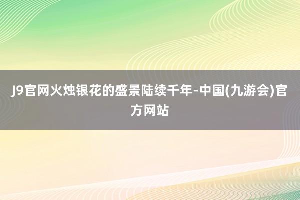 J9官网火烛银花的盛景陆续千年-中国(九游会)官方网站