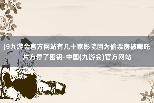 j9九游会官方网站有几十家影院因为偷票房被哪吒片方停了密钥-中国(九游会)官方网站