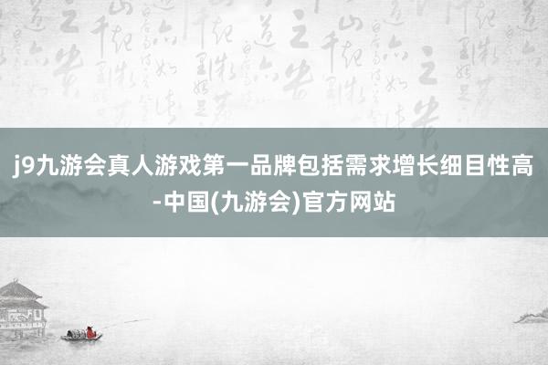 j9九游会真人游戏第一品牌包括需求增长细目性高-中国(九游会)官方网站