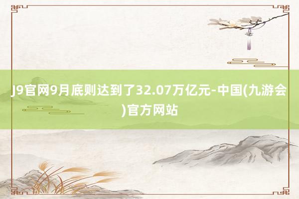 J9官网9月底则达到了32.07万亿元-中国(九游会)官方网站