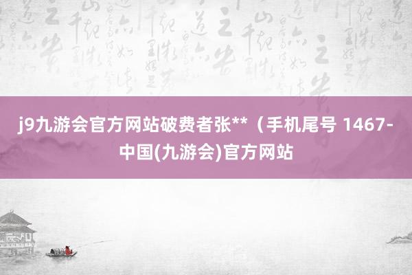 j9九游会官方网站破费者张**（手机尾号 1467-中国(九游会)官方网站