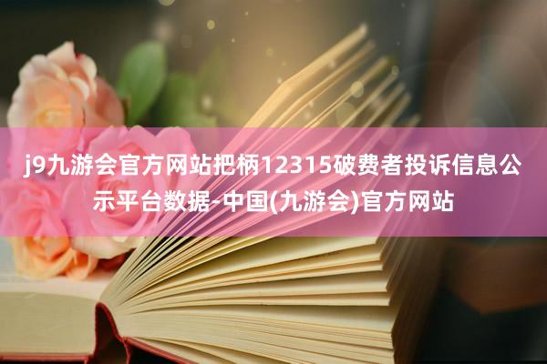 j9九游会官方网站把柄12315破费者投诉信息公示平台数据-中国(九游会)官方网站