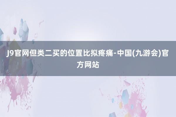 J9官网但类二买的位置比拟疼痛-中国(九游会)官方网站